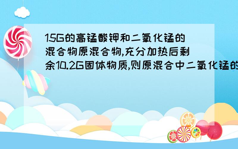 15G的高锰酸钾和二氧化锰的混合物原混合物,充分加热后剩余10.2G固体物质,则原混合中二氧化锰的质量为?