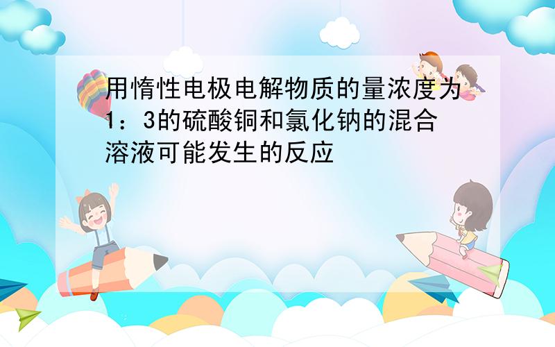 用惰性电极电解物质的量浓度为1：3的硫酸铜和氯化钠的混合溶液可能发生的反应