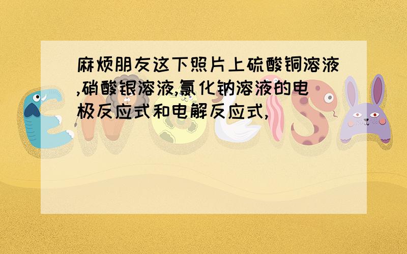 麻烦朋友这下照片上硫酸铜溶液,硝酸银溶液,氯化钠溶液的电极反应式和电解反应式,