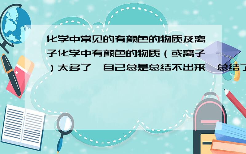 化学中常见的有颜色的物质及离子化学中有颜色的物质（或离子）太多了,自己总是总结不出来,总结了以后也是零零散散的,时间一长就忘了,所以希望有哪位高手帮我系统的总结一下,呵呵