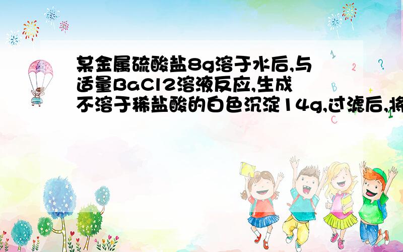 某金属硫酸盐8g溶于水后,与适量BaCl2溶液反应,生成不溶于稀盐酸的白色沉淀14g,过滤后,将滤液蒸干,可得该金属的氯化物无水盐0.04mol求：1.该金属的化合价 2.该金属的mol质量答案已经知道了 +3