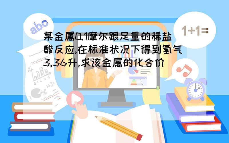 某金属0.1摩尔跟足量的稀盐酸反应,在标准状况下得到氢气3.36升,求该金属的化合价