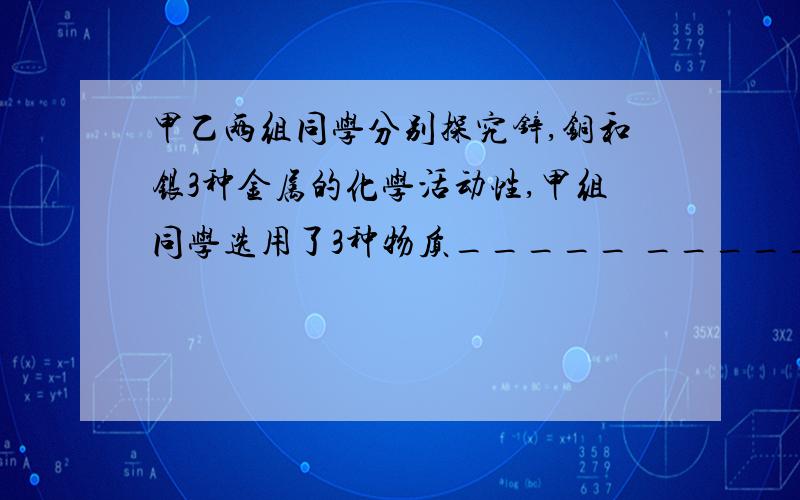 甲乙两组同学分别探究锌,铜和银3种金属的化学活动性,甲组同学选用了3种物质_____ ______ ______进行实验,乙组同学选取了与甲组完全不同的3种物质____ _____ ＿＿＿ 结果两组同学都得到了正确结