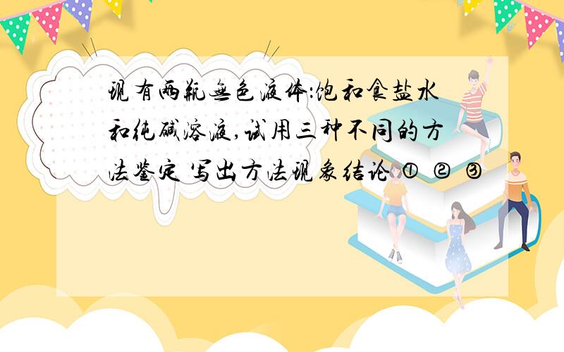 现有两瓶无色液体：饱和食盐水和纯碱溶液,试用三种不同的方法鉴定 写出方法现象结论 ① ② ③