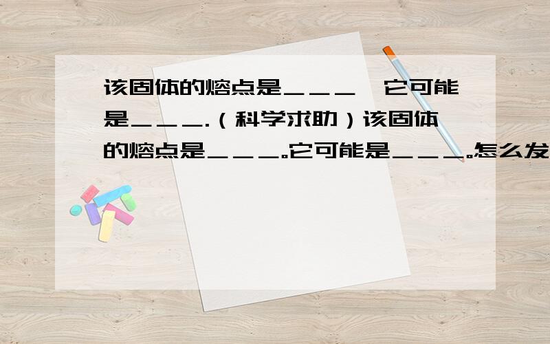 该固体的熔点是＿＿＿,它可能是＿＿＿.（科学求助）该固体的熔点是＿＿＿。它可能是＿＿＿。怎么发图？