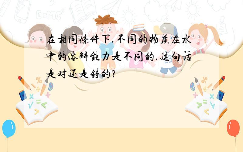 在相同条件下,不同的物质在水中的溶解能力是不同的.这句话是对还是错的?