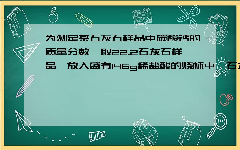 为测定某石灰石样品中碳酸钙的质量分数,取22.2石灰石样品,放入盛有146g稀盐酸的烧杯中,石灰石中的碳酸钙与盐酸恰好完全反应（杂质不反应也不溶解）,烧杯内物质质量变为159.4g,求（1）反