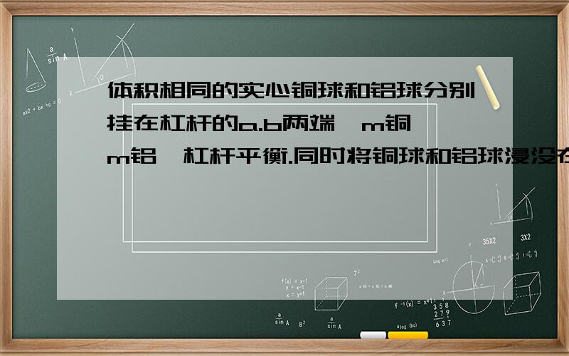 体积相同的实心铜球和铝球分别挂在杠杆的a.b两端,m铜>m铝,杠杆平衡.同时将铜球和铝球浸没在水中,则杠杆A继续保持平衡 B a端下降,b端上升感激不尽