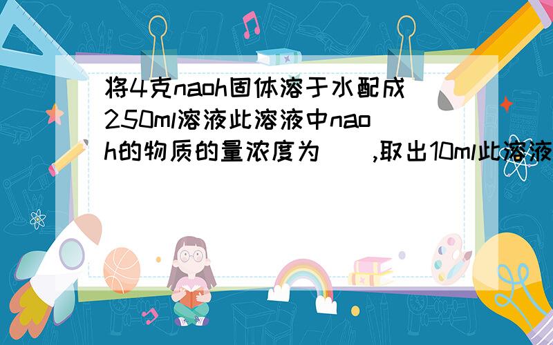 将4克naoh固体溶于水配成250ml溶液此溶液中naoh的物质的量浓度为（）,取出10ml此溶液,其溶液中naoh的物质的量浓度为,将此10ml溶液加水稀释到100ml,稀释后溶液中naoh的物质的量浓度为（）naoh物质