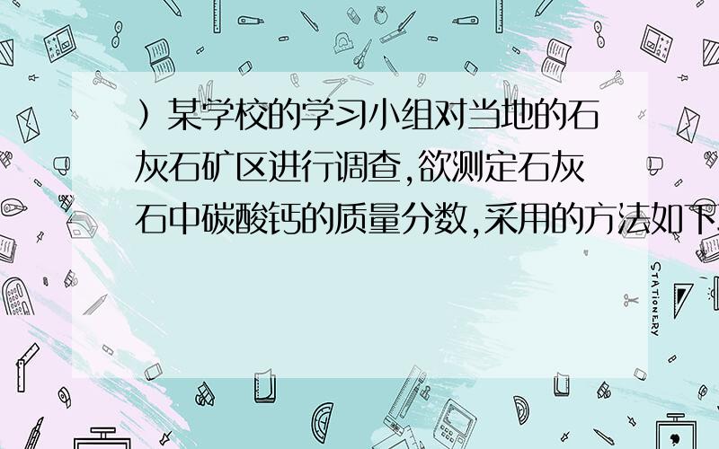 ）某学校的学习小组对当地的石灰石矿区进行调查,欲测定石灰石中碳酸钙的质量分数,采用的方法如下取该石灰石样品16g,把80g稀盐酸分四次加入,实验过程所得数据如下表（已知石灰石样品中