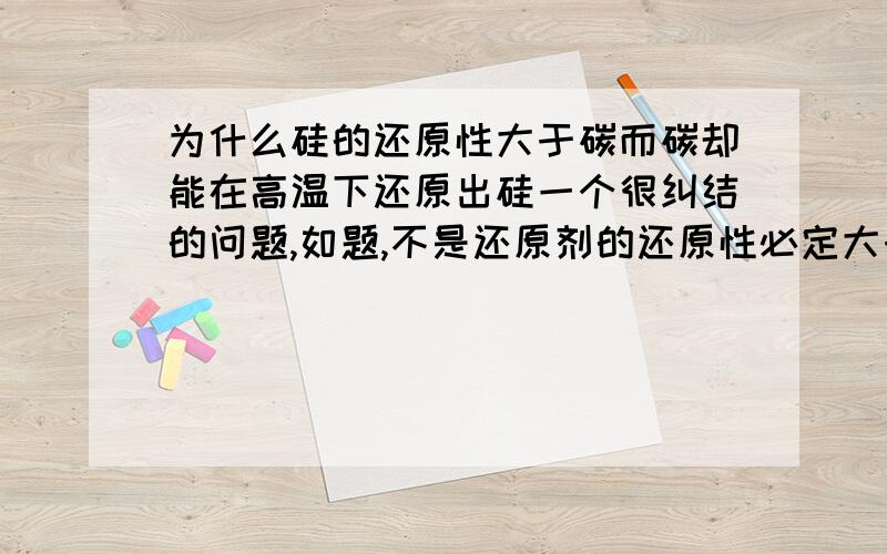 为什么硅的还原性大于碳而碳却能在高温下还原出硅一个很纠结的问题,如题,不是还原剂的还原性必定大于还原产物吗》?我的主要问题是：硅的还原性大于碳而碳却能在高温下还原出硅这不