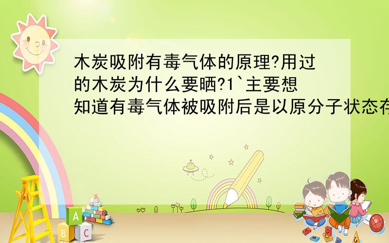 木炭吸附有毒气体的原理?用过的木炭为什么要晒?1`主要想知道有毒气体被吸附后是以原分子状态存在,还是会与碳分子反应成固体而存在?2`而用过的木炭去晒是不是气体会释放出来?那酱紫要