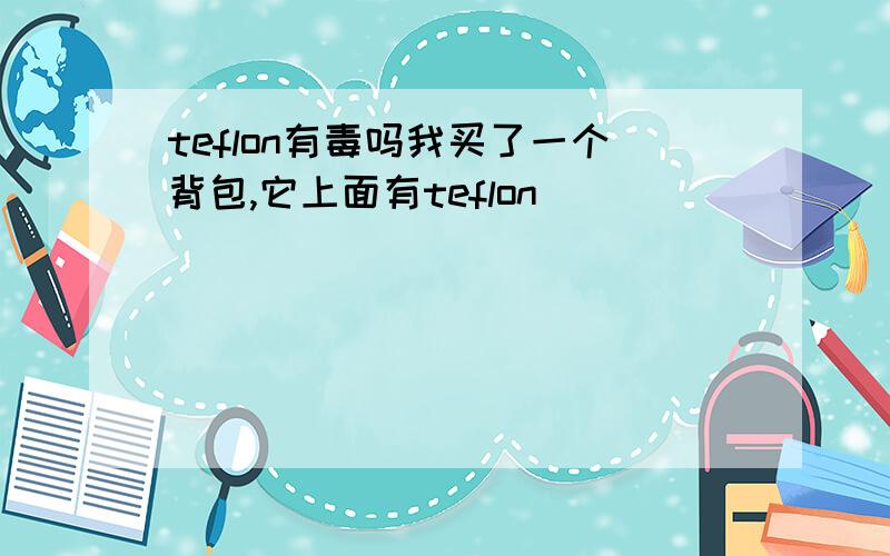 teflon有毒吗我买了一个背包,它上面有teflon