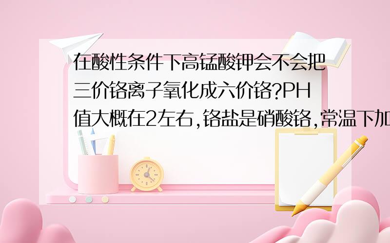 在酸性条件下高锰酸钾会不会把三价铬离子氧化成六价铬?PH值大概在2左右,铬盐是硝酸铬,常温下加了点高猛酸钾会不会把部分三价铬氧化成六价铬了?高猛酸钾很少,不到硝酸铬的十分之一.