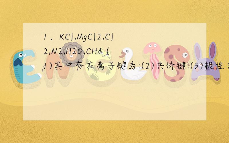 1、KC|,MgC|2,C|2,N2,H2O,CH4 (1)其中存在离子键为:(2)共价键:(3)极性共价键:(4)非极性共价键:要答...1、KC|,MgC|2,C|2,N2,H2O,CH4(1)其中存在离子键为:(2)共价键:(3)极性共价键:(4)非极性共价键: