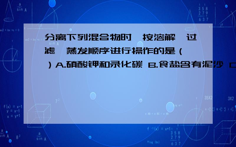 分离下列混合物时,按溶解、过滤、蒸发顺序进行操作的是（ ）A.硝酸钾和录化碳 B.食盐含有泥沙 C.酒精和水 D.铜粉和铁粉