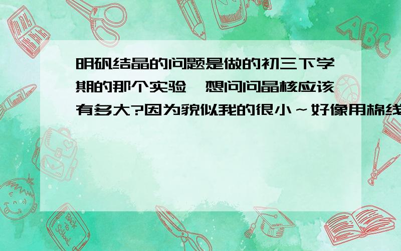 明矾结晶的问题是做的初三下学期的那个实验,想问问晶核应该有多大?因为貌似我的很小～好像用棉线没法栓