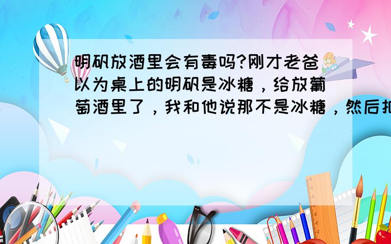 明矾放酒里会有毒吗?刚才老爸以为桌上的明矾是冰糖，给放葡萄酒里了，我和他说那不是冰糖，然后把酒倒出来了，还有明矾晶体，这样会不会中毒 。？  大概才放了四五分钟这样的。