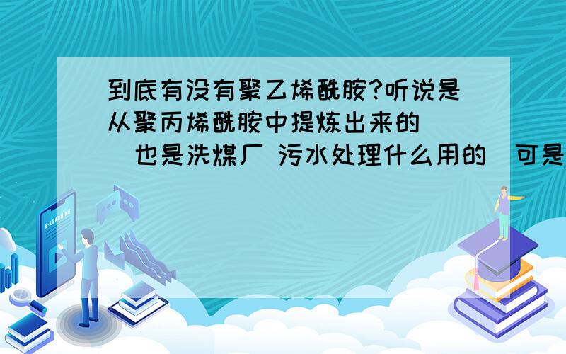 到底有没有聚乙烯酰胺?听说是从聚丙烯酰胺中提炼出来的    也是洗煤厂 污水处理什么用的  可是在百度上总查不到关于聚乙烯酰胺的信息啊.不会吧。。 我爸说的啊   他厂子里产的这个