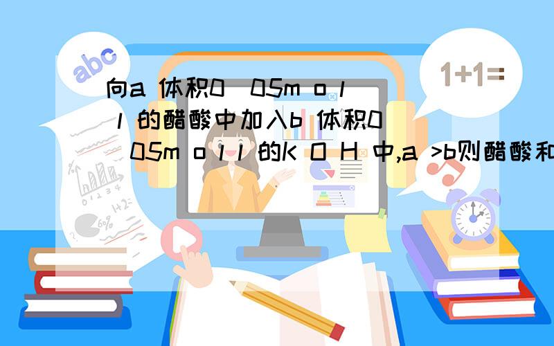 向a 体积0．05m o l l 的醋酸中加入b 体积0．05m o l l 的K O H 中,a >b则醋酸和醋酸根离子与钾离...向a 体积0．05m o l l 的醋酸中加入b 体积0．05m o l l 的K O H 中,a >b则醋酸和醋酸根离子与钾离子的关