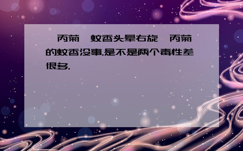 炔丙菊酯蚊香头晕右旋烯丙菊酯的蚊香没事.是不是两个毒性差很多.