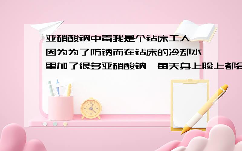 亚硝酸钠中毒我是个钻床工人,因为为了防锈而在钻床的冷却水里加了很多亚硝酸钠,每天身上脸上都会溅很多水,不知道长此以往对身体有没有害处?有和我一样工作的用过亚硝酸钠的朋友身体