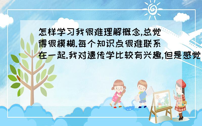 怎样学习我很难理解概念,总觉得很模糊.每个知识点很难联系在一起.我对遗传学比较有兴趣,但是感觉很难.我花了很多时间去了解、记忆,