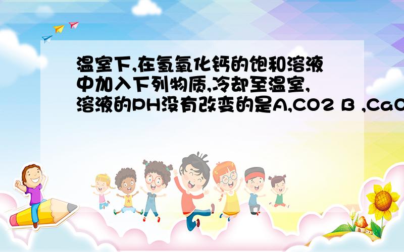 温室下,在氢氧化钙的饱和溶液中加入下列物质,冷却至温室,溶液的PH没有改变的是A,CO2 B ,CaO C ,NaOH D,HCl