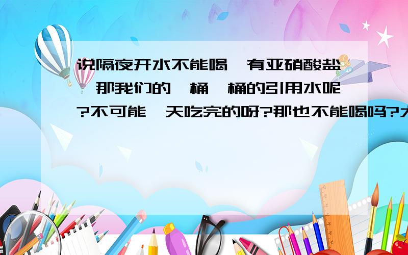 说隔夜开水不能喝,有亚硝酸盐,那我们的一桶一桶的引用水呢?不可能一天吃完的呀?那也不能喝吗?大家注意哦,.我说的隔夜开水是指桶装的矿泉水啊,因为它不可能一天喝完的.