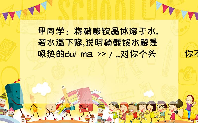 甲同学：将硝酸铵晶体溶于水,若水温下降,说明硝酸铵水解是吸热的dui ma >>/..对你个头```你不懂别乱搭