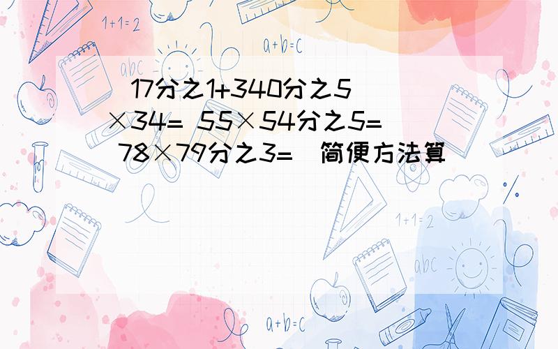 （17分之1+340分之5）×34= 55×54分之5= 78×79分之3=（简便方法算）