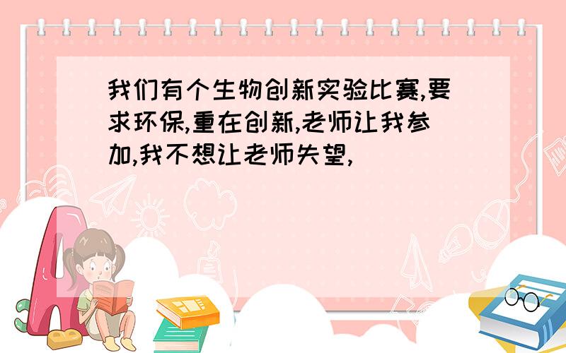 我们有个生物创新实验比赛,要求环保,重在创新,老师让我参加,我不想让老师失望,