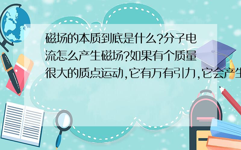 磁场的本质到底是什么?分子电流怎么产生磁场?如果有个质量很大的质点运动,它有万有引力,它会产生类似磁场的物质吗不要复制教材上的话.