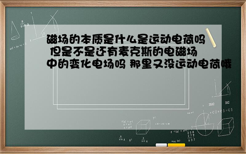 磁场的本质是什么是运动电荷吗 但是不是还有麦克斯的电磁场中的变化电场吗 那里又没运动电荷哦