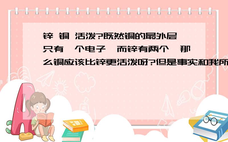 锌 铜 活泼?既然铜的最外层只有一个电子,而锌有两个,那么铜应该比锌更活泼呀?但是事实和我所想的正好相反我知道可以用实验 但是我想知道怎么解释这种现象。