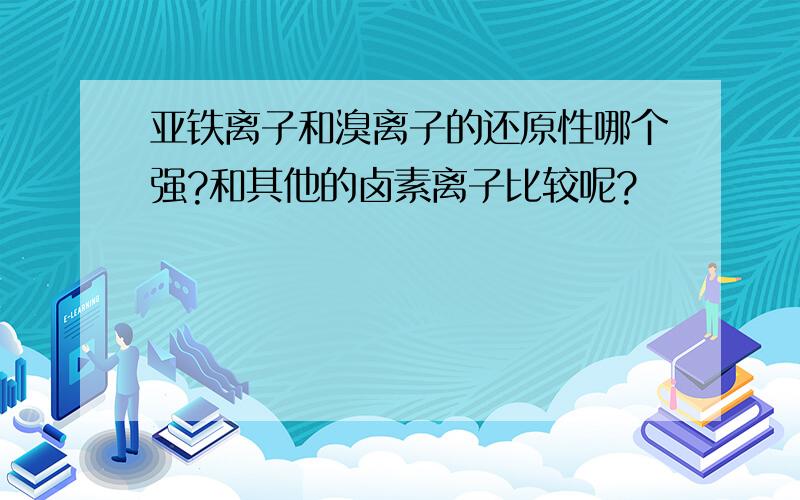 亚铁离子和溴离子的还原性哪个强?和其他的卤素离子比较呢?