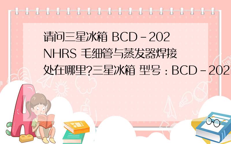 请问三星冰箱 BCD-202NHRS 毛细管与蒸发器焊接处在哪里?三星冰箱 型号：BCD-202NHRS 请问毛细管与蒸发器焊接处在哪里?在上面还是后背处?我想查找一下.重新换毛细管.冰箱毛细管堵了.用R600A制冷