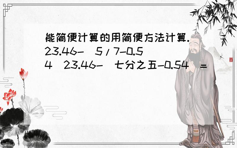 能简便计算的用简便方法计算.23.46-(5/7-0.54)23.46-(七分之五-0.54)=