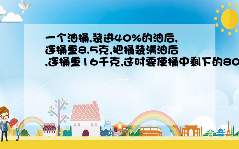 一个油桶,装进40%的油后,连桶重8.5克,把桶装满油后,连桶重16千克,这时要使桶中剩下的80％的油,需倒出（）多少千克