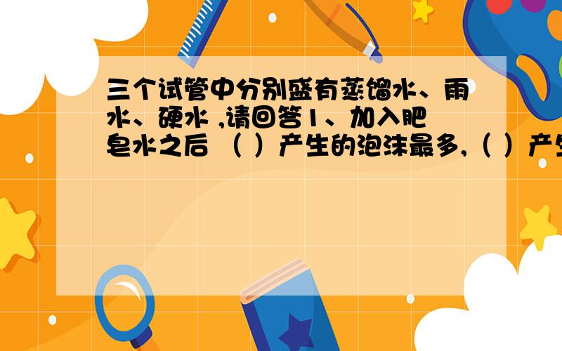 三个试管中分别盛有蒸馏水、雨水、硬水 ,请回答1、加入肥皂水之后 （ ）产生的泡沫最多,（ ）产生泡沫最少2、硬水煮沸后产生（ ）沉淀3、加入肥皂水难起泡沫.而煮沸后,加入肥皂液能起