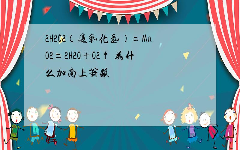 2H2O2（过氧化氢）=MnO2=2H2O+O2↑ 为什么加向上箭头