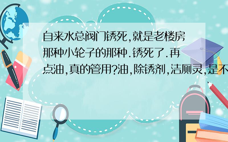 自来水总阀门锈死,就是老楼房那种小轮子的那种.锈死了.再点油,真的管用?油,除锈剂,洁厕灵,是不是除锈剂最好?超市能买到吧假如搞不定,换阀门,换什么的好?我去小五金店问,他们说换一般的