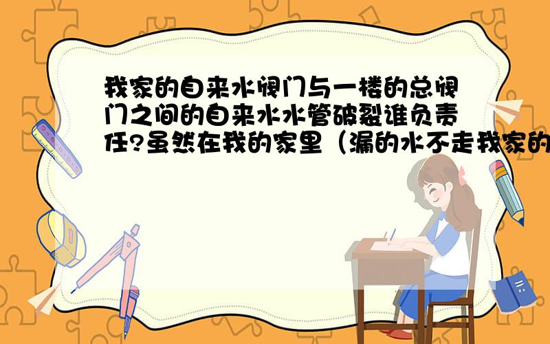 我家的自来水阀门与一楼的总阀门之间的自来水水管破裂谁负责任?虽然在我的家里（漏的水不走我家的水表的我家在三年多前买了一户41平的老楼水管严重老化,今天就是刚刚我家的自来水阀