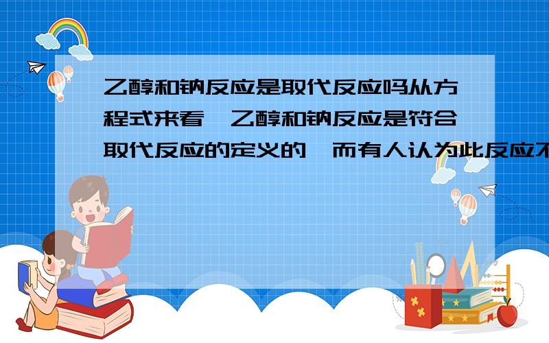 乙醇和钠反应是取代反应吗从方程式来看,乙醇和钠反应是符合取代反应的定义的,而有人认为此反应不是取代反应,说有离子化合物生成,但取代反应的定义中并未指明生成物一定是共价化合物