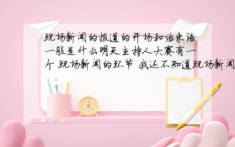 现场新闻的报道的开场和结束语一般是什么明天主持人大赛有一个 现场新闻的环节 我还不知道现场新闻的报道的开场和结束语是什么