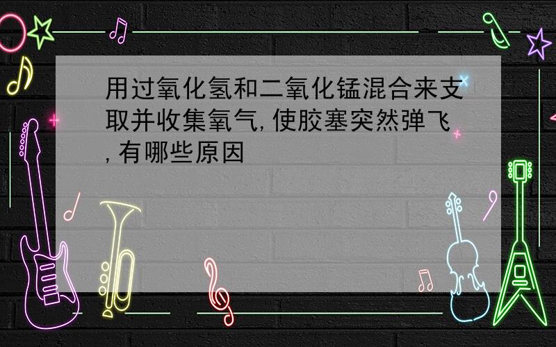 用过氧化氢和二氧化锰混合来支取并收集氧气,使胶塞突然弹飞,有哪些原因