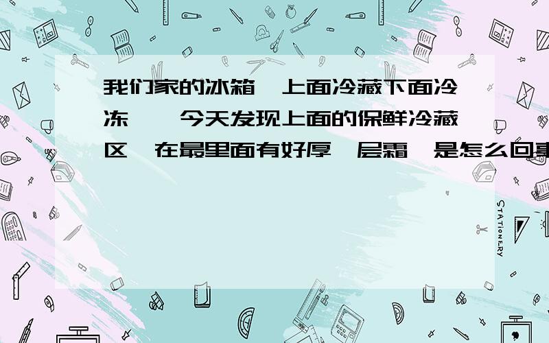 我们家的冰箱,上面冷藏下面冷冻嘛,今天发现上面的保鲜冷藏区,在最里面有好厚一层霜,是怎么回事?