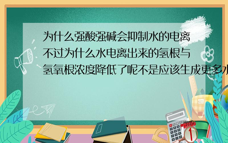 为什么强酸强碱会抑制水的电离不过为什么水电离出来的氢根与氢氧根浓度降低了呢不是应该生成更多水使水电离出来的氢根与氢氧根浓度升高么