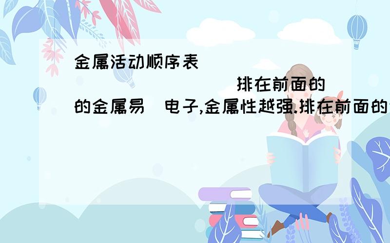 金属活动顺序表 ＿＿＿＿＿＿＿＿＿＿＿＿＿＿＿排在前面的的金属易＿电子,金属性越强.排在前面的金属可以把＿＿＿＿＿＿＿＿＿＿＿＿.