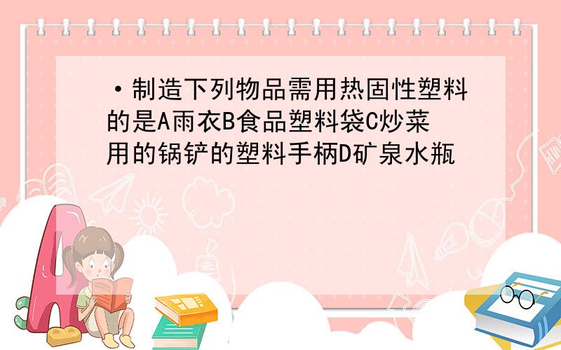 ·制造下列物品需用热固性塑料的是A雨衣B食品塑料袋C炒菜用的锅铲的塑料手柄D矿泉水瓶